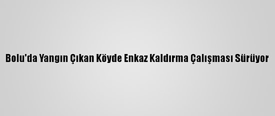 Bolu'da Yangın Çıkan Köyde Enkaz Kaldırma Çalışması Sürüyor
