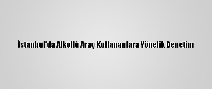 İstanbul'da Alkollü Araç Kullananlara Yönelik Denetim