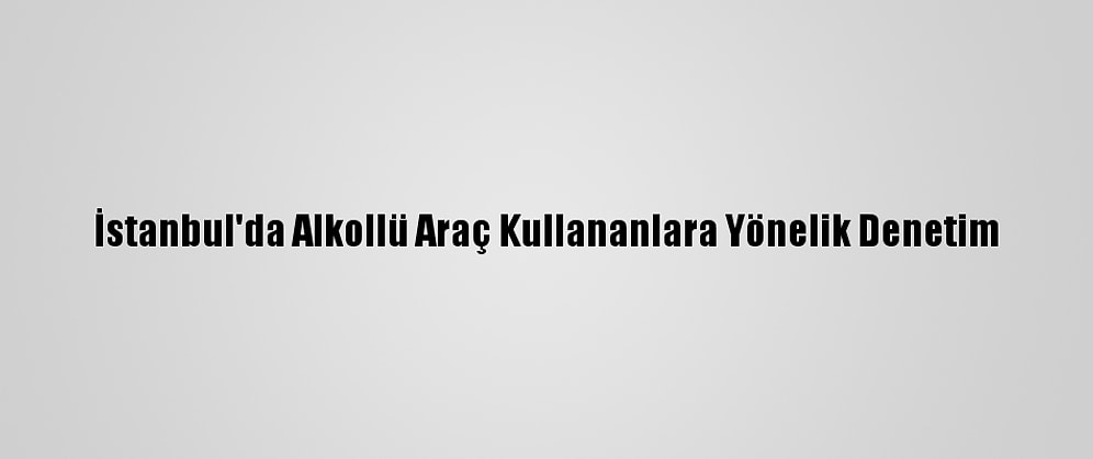 İstanbul'da Alkollü Araç Kullananlara Yönelik Denetim
