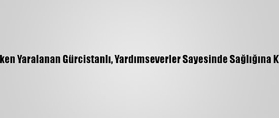 Çalışırken Yaralanan Gürcistanlı, Yardımseverler Sayesinde Sağlığına Kavuştu