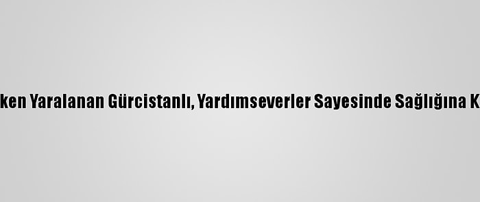 Çalışırken Yaralanan Gürcistanlı, Yardımseverler Sayesinde Sağlığına Kavuştu