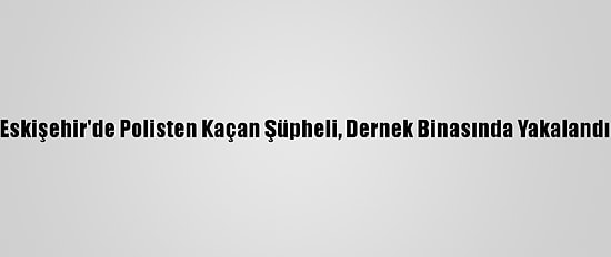 Eskişehir'de Polisten Kaçan Şüpheli, Dernek Binasında Yakalandı