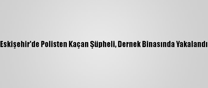 Eskişehir'de Polisten Kaçan Şüpheli, Dernek Binasında Yakalandı