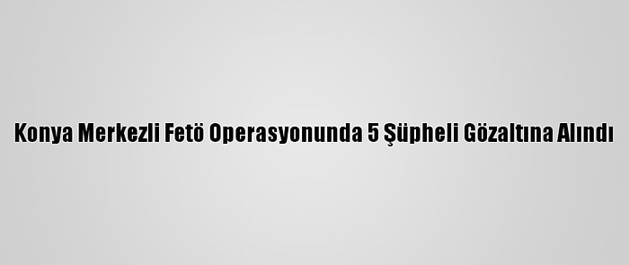 Konya Merkezli Fetö Operasyonunda 5 Şüpheli Gözaltına Alındı