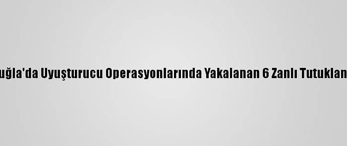 Muğla'da Uyuşturucu Operasyonlarında Yakalanan 6 Zanlı Tutuklandı