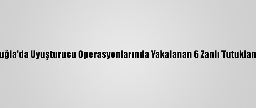 Muğla'da Uyuşturucu Operasyonlarında Yakalanan 6 Zanlı Tutuklandı