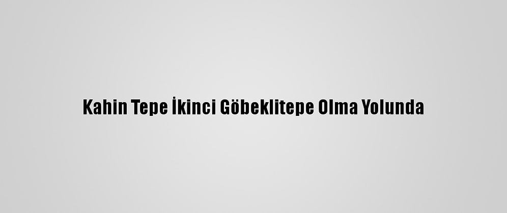 Kahin Tepe İkinci Göbeklitepe Olma Yolunda