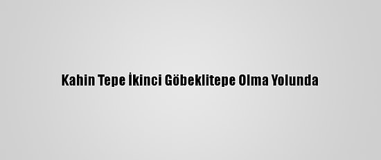 Kahin Tepe İkinci Göbeklitepe Olma Yolunda