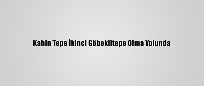 Kahin Tepe İkinci Göbeklitepe Olma Yolunda