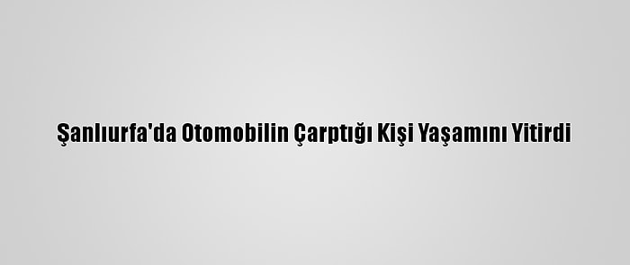 Şanlıurfa'da Otomobilin Çarptığı Kişi Yaşamını Yitirdi