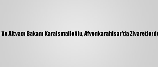 Ulaştırma Ve Altyapı Bakanı Karaismailoğlu, Afyonkarahisar'da Ziyaretlerde Bulundu