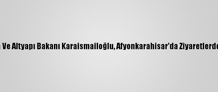 Ulaştırma Ve Altyapı Bakanı Karaismailoğlu, Afyonkarahisar'da Ziyaretlerde Bulundu