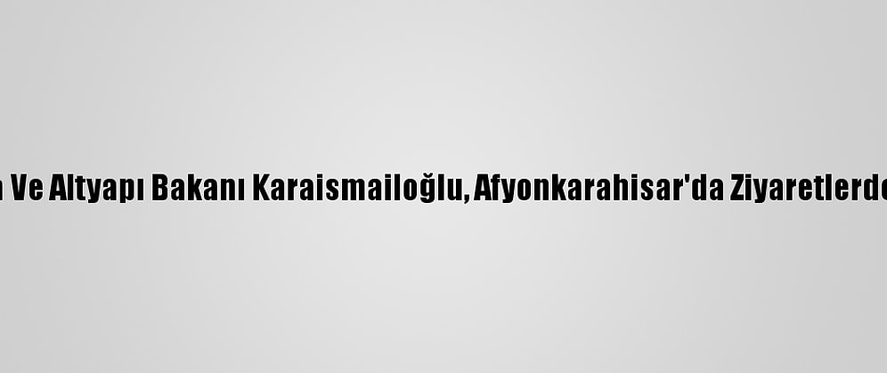Ulaştırma Ve Altyapı Bakanı Karaismailoğlu, Afyonkarahisar'da Ziyaretlerde Bulundu