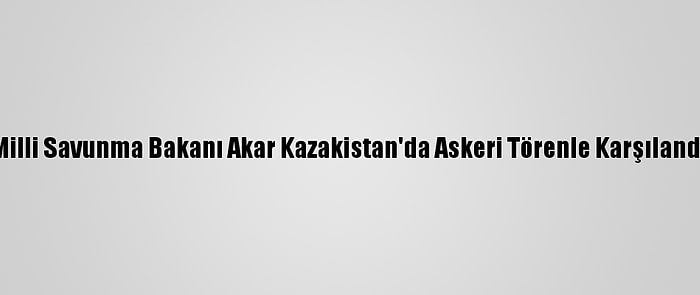 Milli Savunma Bakanı Akar Kazakistan'da Askeri Törenle Karşılandı