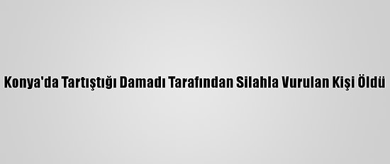 Konya'da Tartıştığı Damadı Tarafından Silahla Vurulan Kişi Öldü