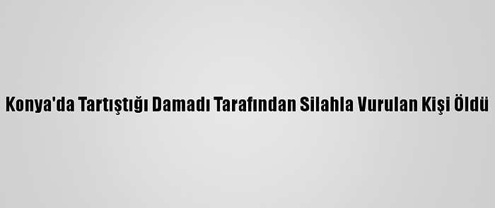 Konya'da Tartıştığı Damadı Tarafından Silahla Vurulan Kişi Öldü