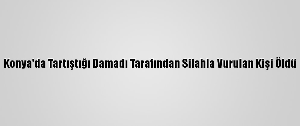 Konya'da Tartıştığı Damadı Tarafından Silahla Vurulan Kişi Öldü