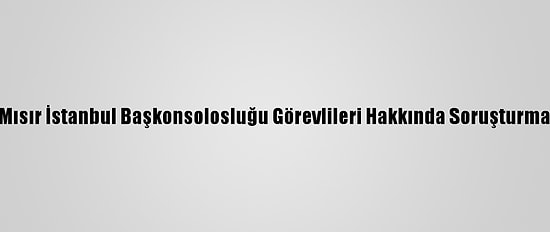 Mısır İstanbul Başkonsolosluğu Görevlileri Hakkında Soruşturma