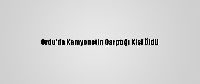 Ordu'da Kamyonetin Çarptığı Kişi Öldü