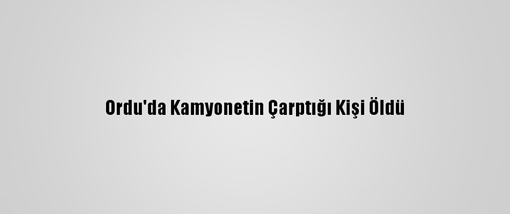 Ordu'da Kamyonetin Çarptığı Kişi Öldü