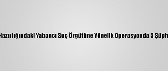 İstanbul'da Eylem Hazırlığındaki Yabancı Suç Örgütüne Yönelik Operasyonda 3 Şüpheli Gözaltına Alındı