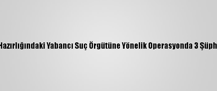 İstanbul'da Eylem Hazırlığındaki Yabancı Suç Örgütüne Yönelik Operasyonda 3 Şüpheli Gözaltına Alındı