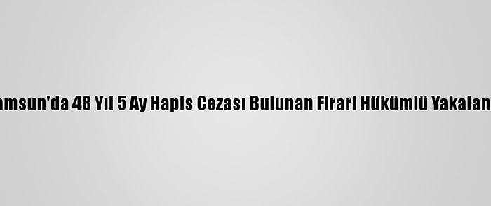 Samsun'da 48 Yıl 5 Ay Hapis Cezası Bulunan Firari Hükümlü Yakalandı