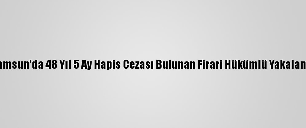 Samsun'da 48 Yıl 5 Ay Hapis Cezası Bulunan Firari Hükümlü Yakalandı