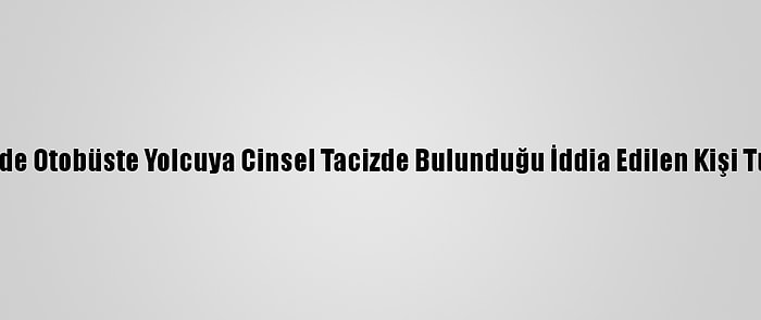 Nevşehir'de Otobüste Yolcuya Cinsel Tacizde Bulunduğu İddia Edilen Kişi Tutuklandı