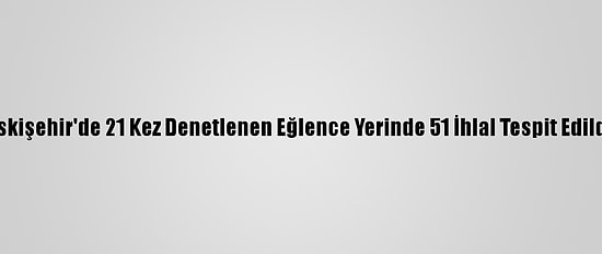 Eskişehir'de 21 Kez Denetlenen Eğlence Yerinde 51 İhlal Tespit Edildi