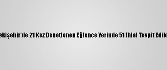 Eskişehir'de 21 Kez Denetlenen Eğlence Yerinde 51 İhlal Tespit Edildi