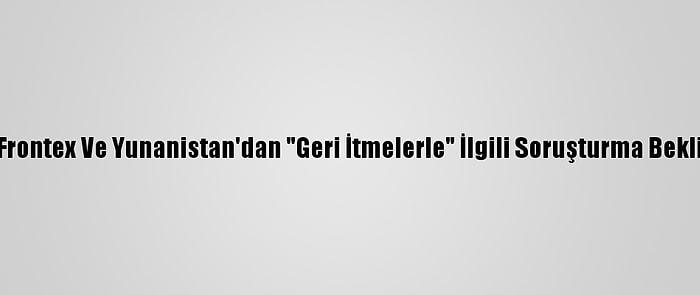 AB, Frontex Ve Yunanistan'dan "Geri İtmelerle" İlgili Soruşturma Bekliyor