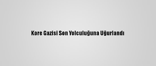 Kore Gazisi Son Yolculuğuna Uğurlandı