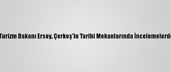 Kültür Ve Turizm Bakanı Ersoy, Çerkeş'in Tarihi Mekanlarında İncelemelerde Bulundu