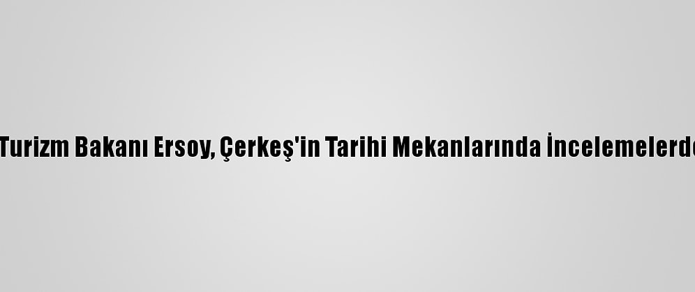 Kültür Ve Turizm Bakanı Ersoy, Çerkeş'in Tarihi Mekanlarında İncelemelerde Bulundu