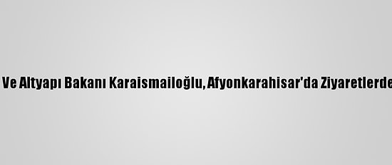Ulaştırma Ve Altyapı Bakanı Karaismailoğlu, Afyonkarahisar'da Ziyaretlerde Bulundu: