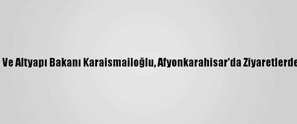 Ulaştırma Ve Altyapı Bakanı Karaismailoğlu, Afyonkarahisar'da Ziyaretlerde Bulundu: