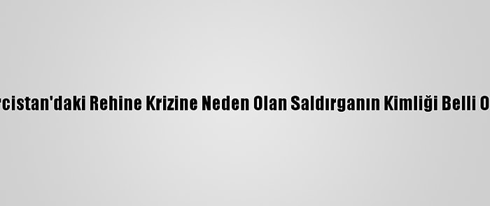 Gürcistan'daki Rehine Krizine Neden Olan Saldırganın Kimliği Belli Oldu