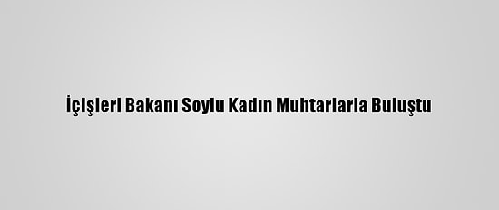 İçişleri Bakanı Soylu Kadın Muhtarlarla Buluştu