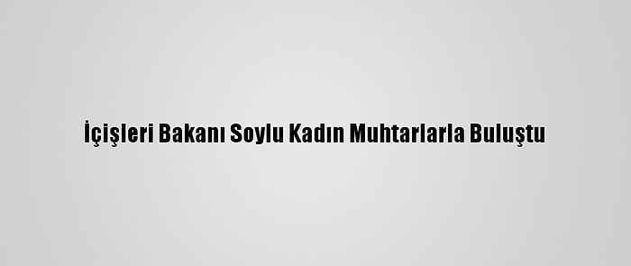 İçişleri Bakanı Soylu Kadın Muhtarlarla Buluştu