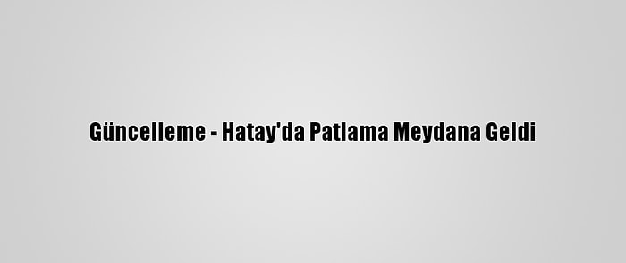 Güncelleme - Hatay'da Patlama Meydana Geldi