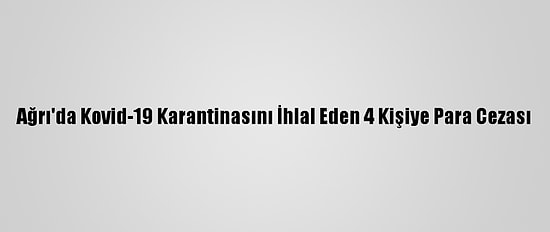 Ağrı'da Kovid-19 Karantinasını İhlal Eden 4 Kişiye Para Cezası