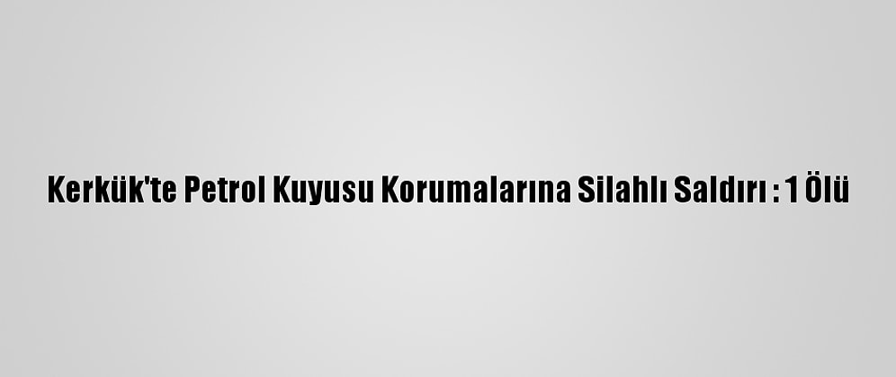Kerkük'te Petrol Kuyusu Korumalarına Silahlı Saldırı : 1 Ölü