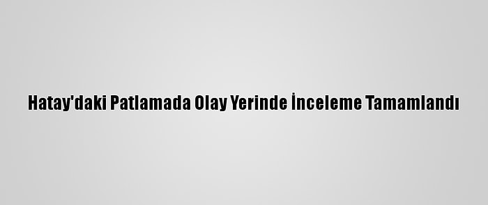 Hatay'daki Patlamada Olay Yerinde İnceleme Tamamlandı