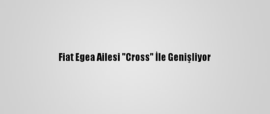 Fiat Egea Ailesi "Cross" İle Genişliyor