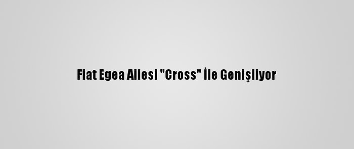 Fiat Egea Ailesi "Cross" İle Genişliyor