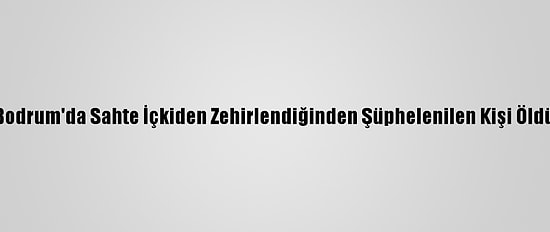 Bodrum'da Sahte İçkiden Zehirlendiğinden Şüphelenilen Kişi Öldü