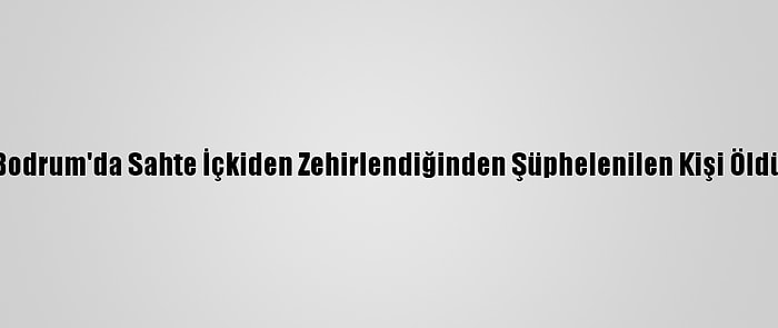 Bodrum'da Sahte İçkiden Zehirlendiğinden Şüphelenilen Kişi Öldü