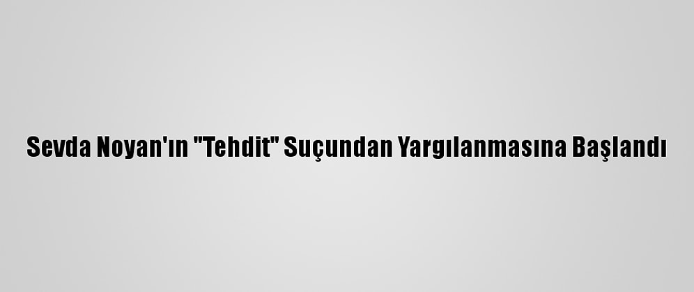 Sevda Noyan'ın "Tehdit" Suçundan Yargılanmasına Başlandı