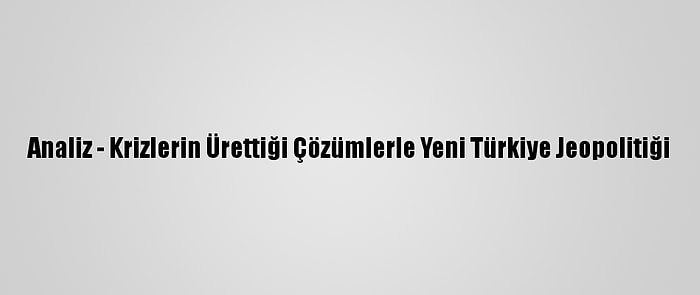 Analiz - Krizlerin Ürettiği Çözümlerle Yeni Türkiye Jeopolitiği